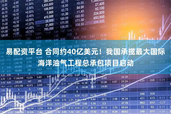 易配资平台 合同约40亿美元！我国承揽最大国际海洋油气工程总承包项目启动