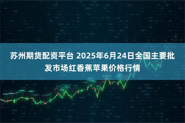 苏州期货配资平台 2025年6月24日全国主要批发市场红香蕉苹果价格行情