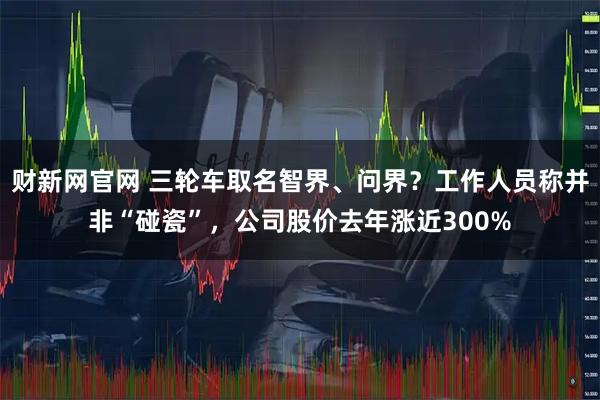 财新网官网 三轮车取名智界、问界？工作人员称并非“碰瓷”，公司股价去年涨近300%