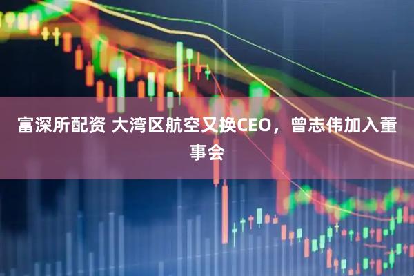 富深所配资 大湾区航空又换CEO，曾志伟加入董事会
