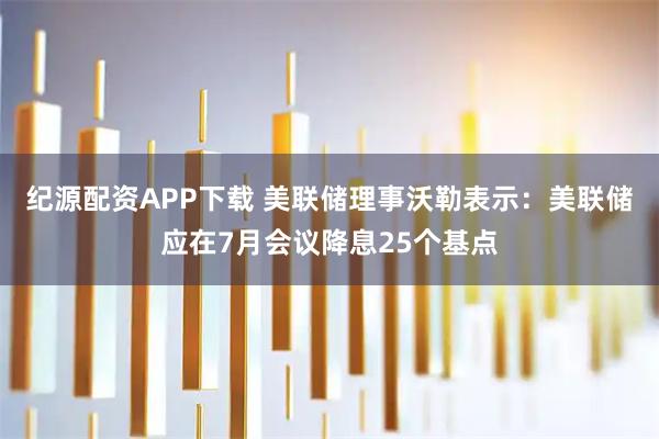 纪源配资APP下载 美联储理事沃勒表示：美联储应在7月会议降息25个基点