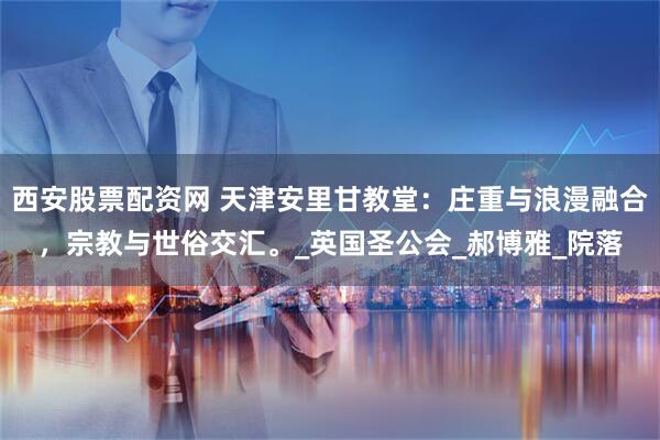 西安股票配资网 天津安里甘教堂:庄重与浪漫融合,宗教与世俗交汇。_英国圣公会_郝博雅_院落