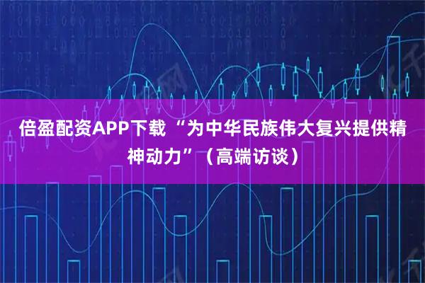 倍盈配资APP下载 “为中华民族伟大复兴提供精神动力”（高端访谈）