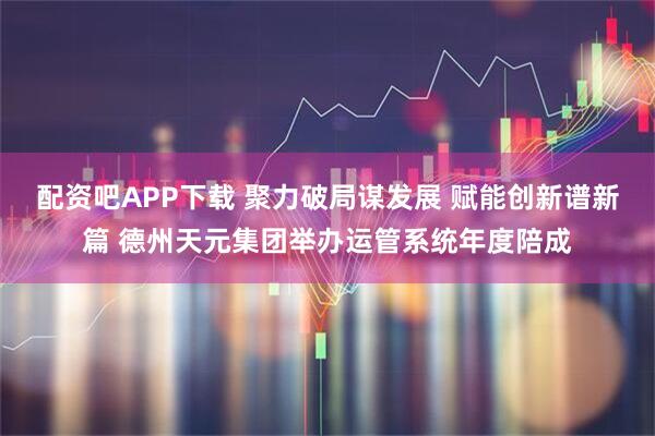 配资吧APP下载 聚力破局谋发展 赋能创新谱新篇 德州天元集团举办运管系统年度陪成