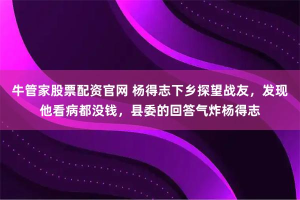 牛管家股票配资官网 杨得志下乡探望战友，发现他看病都没钱，县委的回答气炸杨得志