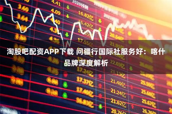 淘股吧配资APP下载 问疆行国际社服务好：喀什品牌深度解析