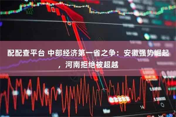 配配查平台 中部经济第一省之争：安徽强势崛起，河南拒绝被超越
