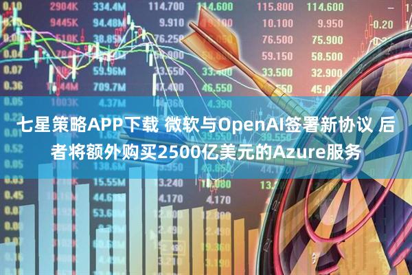 七星策略APP下载 微软与OpenAI签署新协议 后者将额外购买2500亿美元的Azure服务