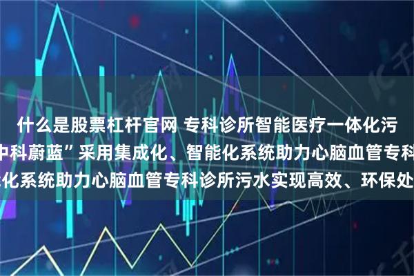 什么是股票杠杆官网 专科诊所智能医疗一体化污水处理设备哪家好，“中科蔚蓝”采用集成化、智能化系统助力心脑血管专科诊所污水实现高效、环保处理