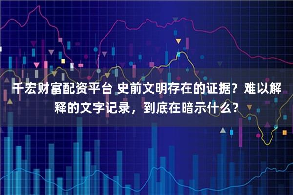 千宏财富配资平台 史前文明存在的证据？难以解释的文字记录，到底在暗示什么？