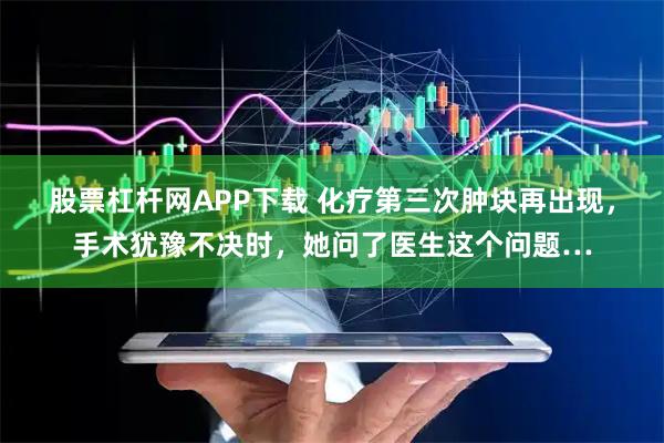 股票杠杆网APP下载 化疗第三次肿块再出现，手术犹豫不决时，她问了医生这个问题…