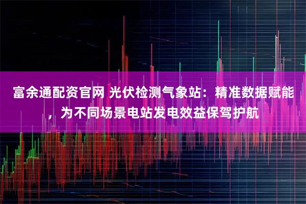 富余通配资官网 光伏检测气象站：精准数据赋能，为不同场景电站发电效益保驾护航