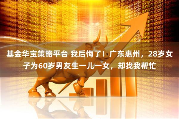 基金华宝策略平台 我后悔了！广东惠州，28岁女子为60岁男友生一儿一女，却找我帮忙