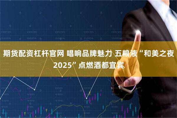 期货配资杠杆官网 唱响品牌魅力 五粮液“和美之夜2025”点燃酒都宜宾