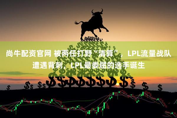 尚牛配资官网 被两任打野“清算”，LPL流量战队遭遇背刺，LPL最委屈的选手诞生