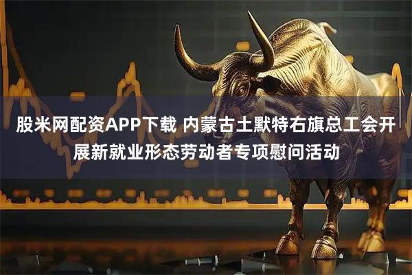 股米网配资APP下载 内蒙古土默特右旗总工会开展新就业形态劳动者专项慰问活动