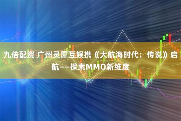 九倍配资 广州灵犀互娱携《大航海时代：传说》启航——探索MMO新维度