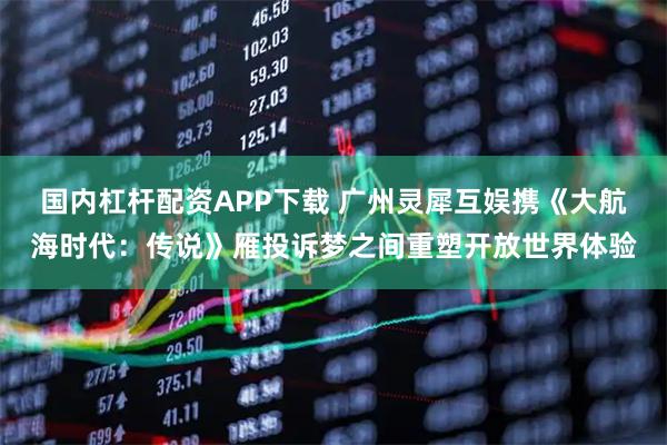 国内杠杆配资APP下载 广州灵犀互娱携《大航海时代：传说》雁投诉梦之间重塑开放世界体验