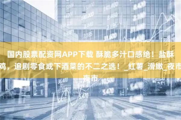 国内股票配资网APP下载 酥脆多汁口感绝！盐酥鸡，追剧零食或下酒菜的不二之选！_红薯_滑嫩_夜市