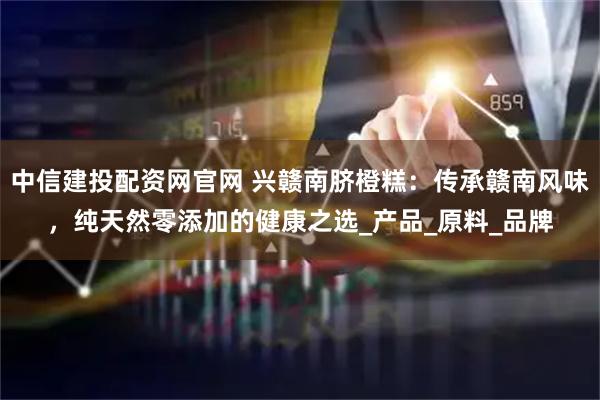 中信建投配资网官网 兴赣南脐橙糕：传承赣南风味，纯天然零添加的健康之选_产品_原料_品牌