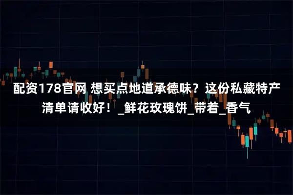 配资178官网 想买点地道承德味？这份私藏特产清单请收好！_鲜花玫瑰饼_带着_香气