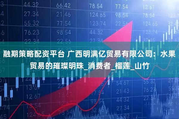 融期策略配资平台 广西明满亿贸易有限公司：水果贸易的璀璨明珠_消费者_榴莲_山竹