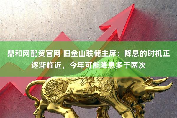 鼎和网配资官网 旧金山联储主席：降息的时机正逐渐临近，今年可能降息多于两次