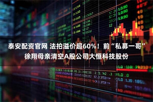 泰安配资官网 法拍溢价超60%！前“私募一哥”徐翔母亲清空A股公司大恒科技股份