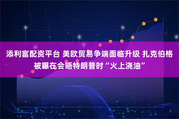 添利富配资平台 美欧贸易争端面临升级 扎克伯格被曝在会晤特朗普时“火上浇油”