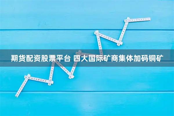 期货配资股票平台 四大国际矿商集体加码铜矿