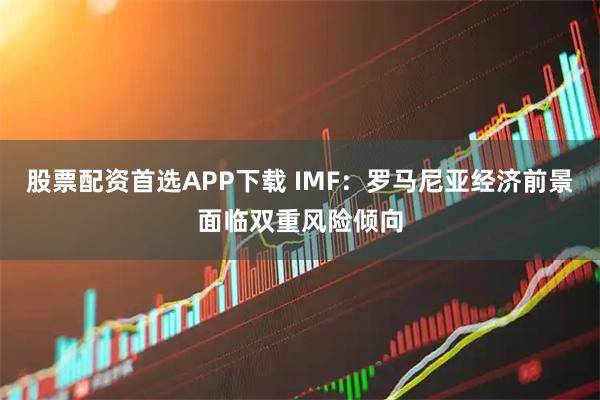 股票配资首选APP下载 IMF：罗马尼亚经济前景面临双重风险倾向
