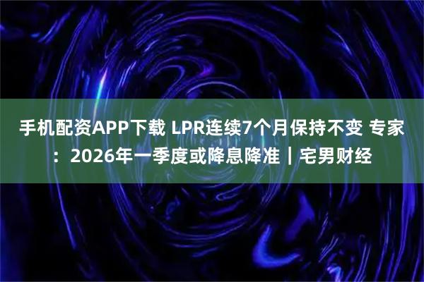 手机配资APP下载 LPR连续7个月保持不变 专家:2026年一季度或降息降准|宅男财经
