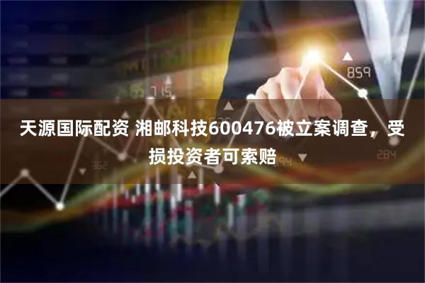 天源国际配资 湘邮科技600476被立案调查，受损投资者可索赔