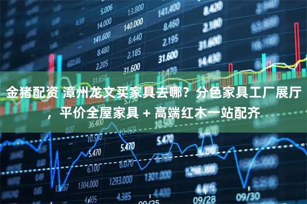 金猪配资 漳州龙文买家具去哪？分色家具工厂展厅，平价全屋家具 + 高端红木一站配齐